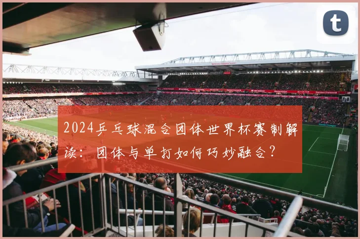 2024乒乓球混合团体世界杯赛制解读：团体与单打如何巧妙融合？