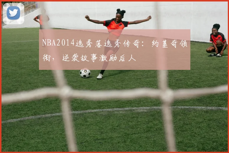 NBA2014选秀落选秀传奇：约基奇领衔，逆袭故事激励后人
