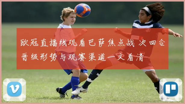 欧冠直播线观看巴萨焦点战 次回合晋级形势与观赛渠道一文看清