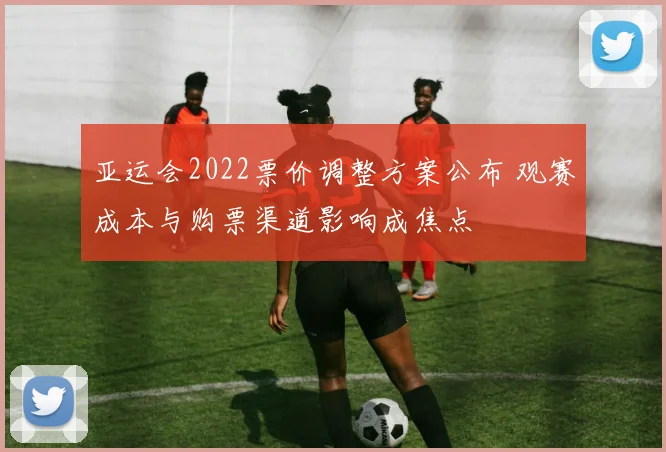 亚运会2022票价调整方案公布 观赛成本与购票渠道影响成焦点