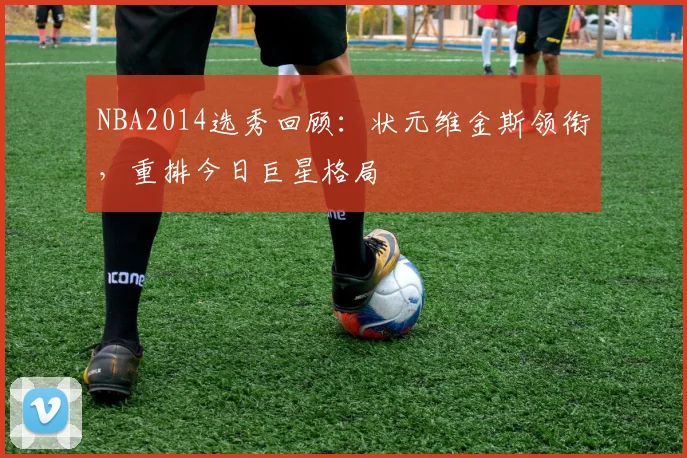 NBA2014选秀回顾：状元维金斯领衔，重排今日巨星格局