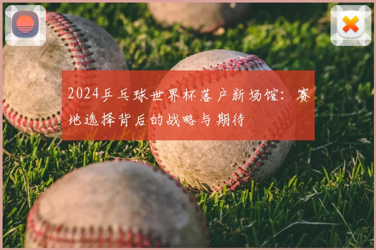 2024乒乓球世界杯落户新场馆：赛地选择背后的战略与期待