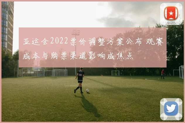 亚运会2022票价调整方案公布 观赛成本与购票渠道影响成焦点